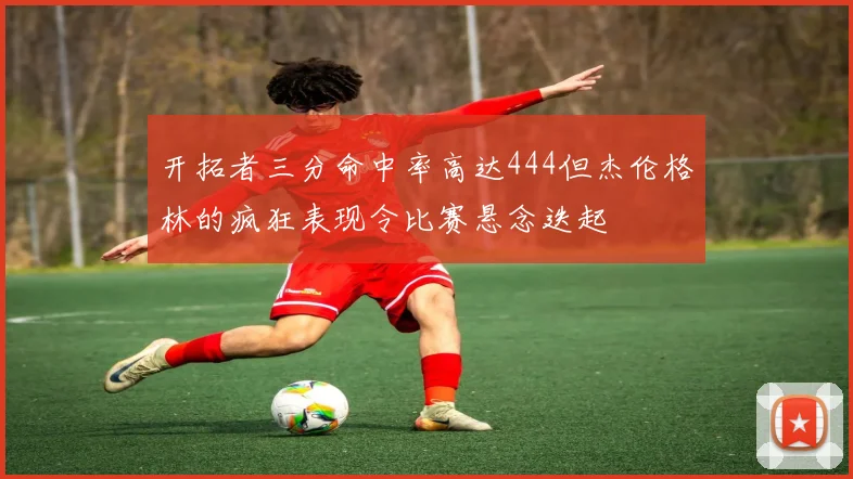 开拓者三分命中率高达444但杰伦格林的疯狂表现令比赛悬念迭起
