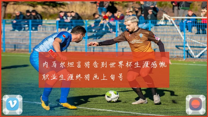 内马尔坦言将告别世界杯生涯感慨职业生涯终将画上句号