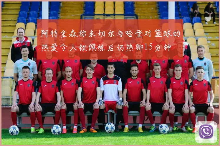 阿特金森称米切尔与哈登对篮球的热爱令人钦佩练后仍热聊15分钟