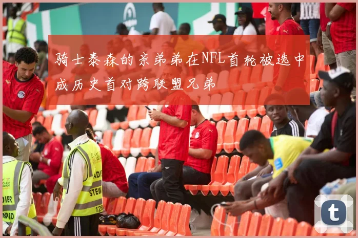 骑士泰森的亲弟弟在NFL首轮被选中成历史首对跨联盟兄弟