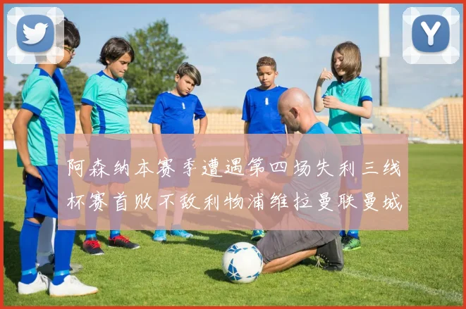 阿森纳本赛季遭遇第四场失利三线杯赛首败不敌利物浦维拉曼联曼城