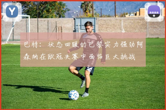 巴特：状态回暖的巴黎实力强劲阿森纳在欧冠决赛中面临巨大挑战
