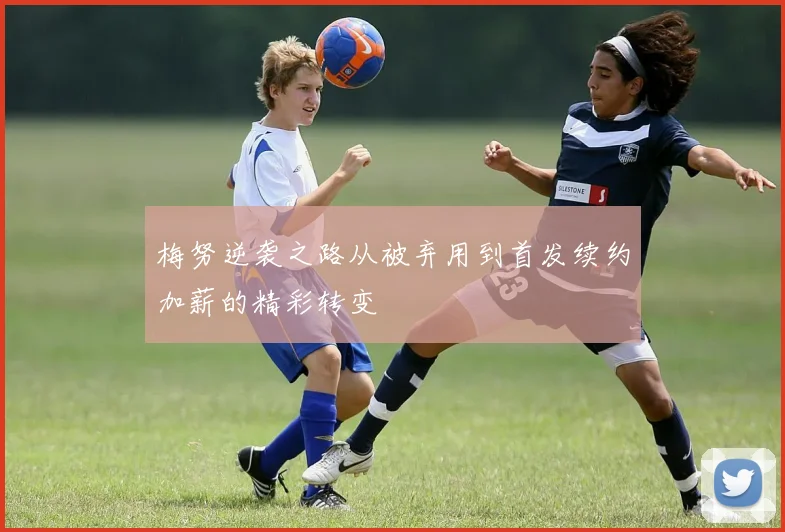 梅努逆袭之路从被弃用到首发续约加薪的精彩转变