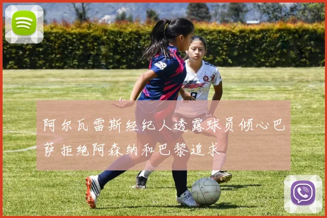 阿尔瓦雷斯经纪人透露球员倾心巴萨拒绝阿森纳和巴黎追求