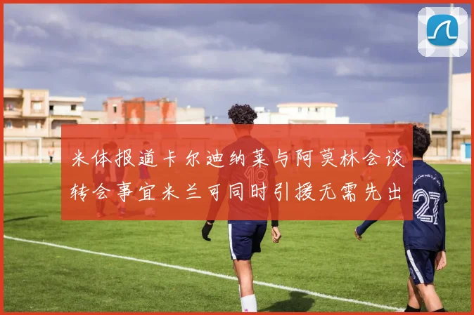 米体报道卡尔迪纳莱与阿莫林会谈转会事宜米兰可同时引援无需先出售球员