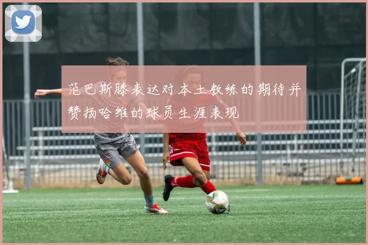 范巴斯滕表达对本土教练的期待并赞扬哈维的球员生涯表现