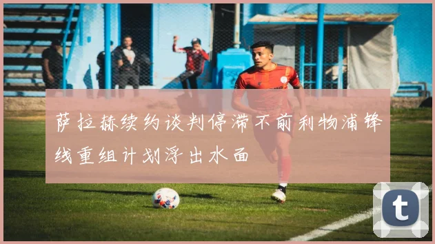 萨拉赫续约谈判停滞不前利物浦锋线重组计划浮出水面