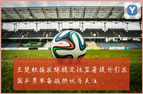王楚钦接发球稳定性显著提升引发国乒男单备战热议与关注